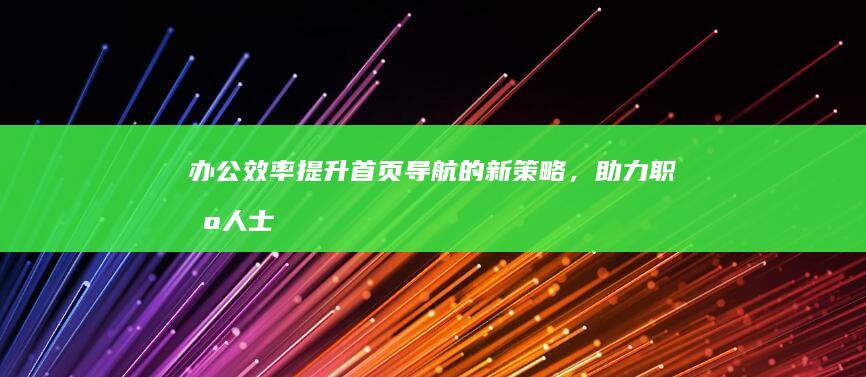 办公效率提升：首页导航的新策略，助力职场人士高效办公 (办公效率提升硬件)